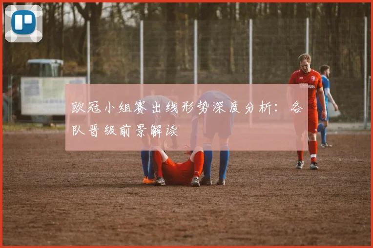 欧冠小组赛出线形势深度分析：各队晋级前景解读